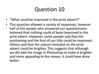 Question 10
• “What could be improved in the print advert?”
• This question allowed a variety of responses, however
half of the people who answered our questionnaire
believed that nothing could of been improved in the
print advert. However, some people said that the
positioning and the font of our title could be improved.
Others said that the colours included on the print
advert could be brighter. This suggests that although
we did edit the image in Photoshop to make it brighter
and more appealing to the viewer, it could have done
better.
 