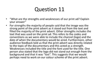 Question 11
• “What are the strengths and weaknesses of our print ad? Explain
your answer”
• For strengths the majority of people said that the image was the
strong point of the print advert as it stood out from the text and
filled the majority of the print advert. Other strengths includes the
text that was used on the print ad. This refers to the codes and
conventions as we were able to include the channel (logo) and the
date of when the documentary would be aired. Furthermore, other
audience feedback told us that the print advert was directly related
to the topic of the documentary and this acted as a strength.
Weaknesses included the title and the font used for the title. One
person also stated that the logo did not stand out enough from the
background and that it was “lost”. This suggests that we would
perhaps need to work on our colour scheme of the print advert.
 