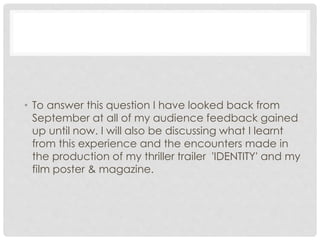 • To answer this question I have looked back from
September at all of my audience feedback gained
up until now. I will also be discussing what I learnt
from this experience and the encounters made in
the production of my thriller trailer 'IDENTITY' and my
film poster & magazine.
 