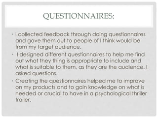 QUESTIONNAIRES:
• I collected feedback through doing questionnaires
and gave them out to people of I think would be
from my target audience.
• I designed different questionnaires to help me find
out what they thing is appropriate to include and
what is suitable to them, as they are the audience. I
asked questions.
• Creating the questionnaires helped me to improve
on my products and to gain knowledge on what is
needed or crucial to have in a psychological thriller
trailer.
 