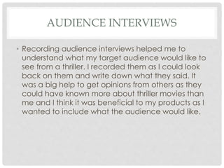 AUDIENCE INTERVIEWS
• Recording audience interviews helped me to
understand what my target audience would like to
see from a thriller. I recorded them as I could look
back on them and write down what they said. It
was a big help to get opinions from others as they
could have known more about thriller movies than
me and I think it was beneficial to my products as I
wanted to include what the audience would like.
 