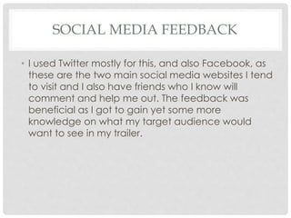 SOCIAL MEDIA FEEDBACK
• I used Twitter mostly for this, and also Facebook, as
these are the two main social media websites I tend
to visit and I also have friends who I know will
comment and help me out. The feedback was
beneficial as I got to gain yet some more
knowledge on what my target audience would
want to see in my trailer.
 