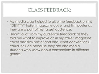 CLASS FEEDBACK:
• My media class helped to give me feedback on my
‘IDENTITY’ trailer, magazine cover and film poster as
they are a part of my target audience.
• I learnt a lot from my audience feedback as they
told me what to improve on in my trailer, magazine
cover and film poster and also, what conventions I
could include because they are also media
students who know about conventions in different
genres.
 