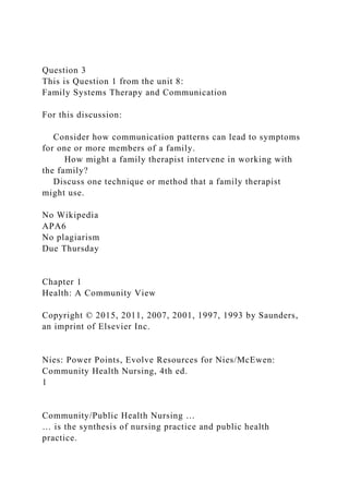 Question 3
This is Question 1 from the unit 8:
Family Systems Therapy and Communication
For this discussion:
Consider how communication patterns can lead to symptoms
for one or more members of a family.
How might a family therapist intervene in working with
the family?
Discuss one technique or method that a family therapist
might use.
No Wikipedia
APA6
No plagiarism
Due Thursday
Chapter 1
Health: A Community View
Copyright © 2015, 2011, 2007, 2001, 1997, 1993 by Saunders,
an imprint of Elsevier Inc.
Nies: Power Points, Evolve Resources for Nies/McEwen:
Community Health Nursing, 4th ed.
1
Community/Public Health Nursing …
… is the synthesis of nursing practice and public health
practice.
 