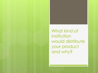 What kind of
institution
would distribute
your product
and why?
 