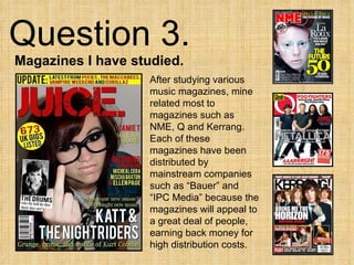 Question 3.  Magazines I have studied. After studying various music magazines, mine related most to magazines such as NME, Q and Kerrang. Each of these magazines have been distributed by mainstream companies such as “Bauer” and “IPC Media” because the magazines will appeal to a great deal of people, earning back money for high distribution costs. 