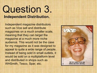 Question 3.  Independent Distribution. Independent magazine distributors such as Vice sell and distribute magazines on a much smaller scale, meaning that they can target the magazine at a much more niche audience. This would not be the case for my magazine as it was designed to appeal to quite a wide range of people. Instead of being sold in small outlets, it would be sold on a multiplatform level and distributed in shops such as WHSmith, Tesco, Spar, etc. 