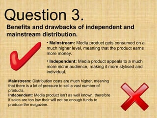 Question 3.  Benefits and drawbacks of independent and mainstream distribution. Mainstream:  Media product gets consumed on a much higher level, meaning that the product earns more money. Independent:  Media product appeals to a much more niche audience, making it more stylised and individual.  Mainstream:  Distribution costs are much higher, meaning that there is a lot of pressure to sell a vast number of products. Independent:  Media product isn’t as well known, therefore if sales are too low their will not be enough funds to produce the magazine. 