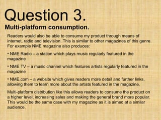 Question 3.  Multi-platform consumption. Readers would also be able to consume my product through means of internet, radio and television. This is similar to other magazines of this genre. For example NME magazine also produces: NME Radio – a station which plays music regularly featured in the magazine NME TV – a music channel which features artists regularly featured in the magazine NME.com – a website which gives readers more detail and further links, allowing them to learn more about the artists featured in the magazine. Multi-platform distribution like this allows readers to consume the product on a higher level, increasing sales and making the general brand more popular. This would be the same case with my magazine as it is aimed at a similar audience. 