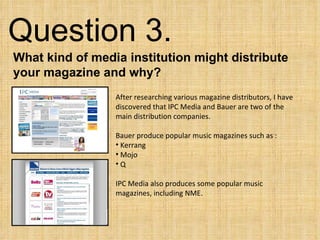 Question 3.  What kind of media institution might distribute your magazine and why? ,[object Object],[object Object],[object Object],[object Object],[object Object],[object Object]