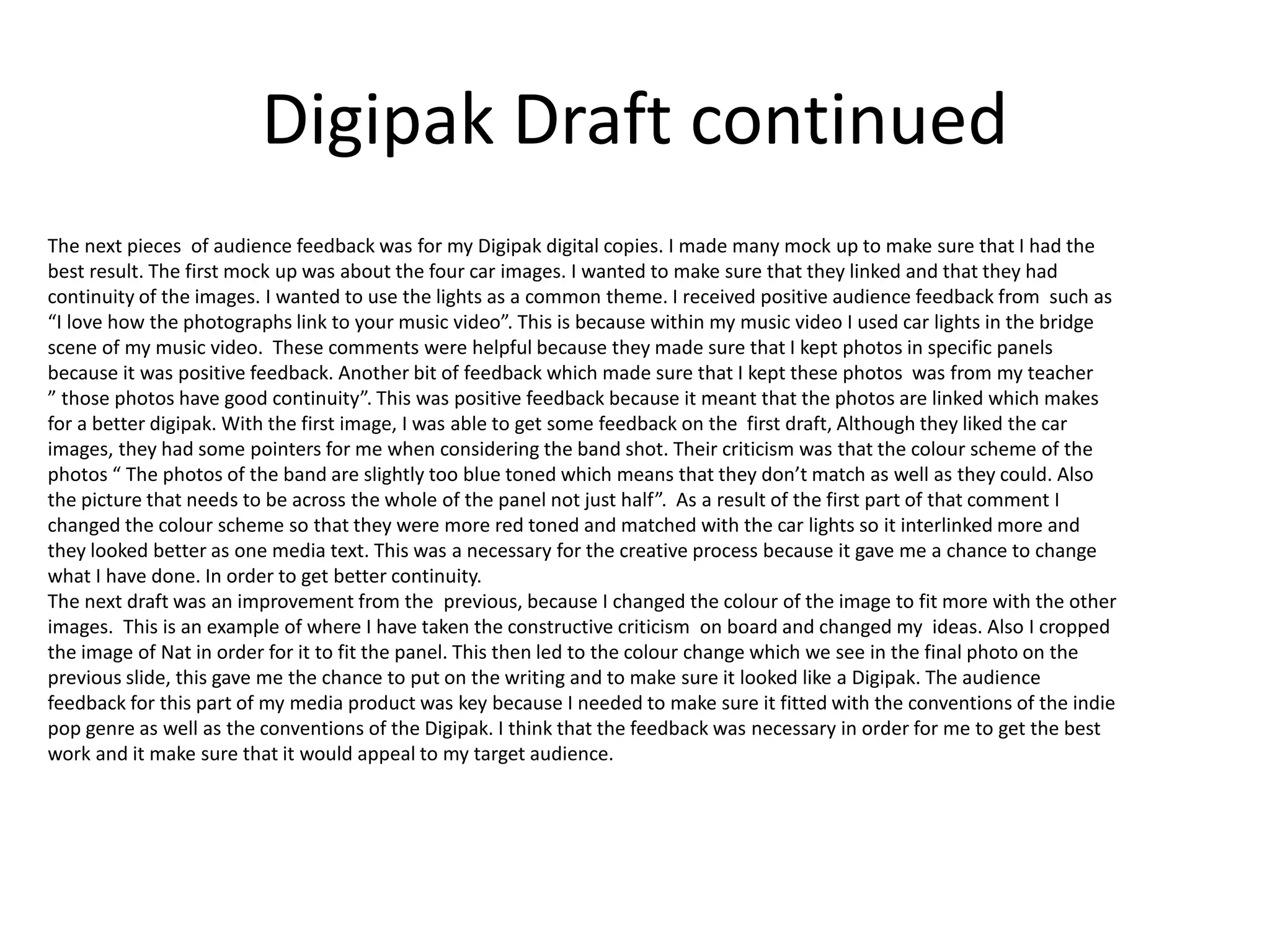 Digipak Draft continued
The next pieces of audience feedback was for my Digipak digital copies. I made many mock up to make sure that I had the
best result. The first mock up was about the four car images. I wanted to make sure that they linked and that they had
continuity of the images. I wanted to use the lights as a common theme. I received positive audience feedback from such as
“I love how the photographs link to your music video”. This is because within my music video I used car lights in the bridge
scene of my music video. These comments were helpful because they made sure that I kept photos in specific panels
because it was positive feedback. Another bit of feedback which made sure that I kept these photos was from my teacher
” those photos have good continuity”. This was positive feedback because it meant that the photos are linked which makes
for a better digipak. With the first image, I was able to get some feedback on the first draft, Although they liked the car
images, they had some pointers for me when considering the band shot. Their criticism was that the colour scheme of the
photos “ The photos of the band are slightly too blue toned which means that they don’t match as well as they could. Also
the picture that needs to be across the whole of the panel not just half”. As a result of the first part of that comment I
changed the colour scheme so that they were more red toned and matched with the car lights so it interlinked more and
they looked better as one media text. This was a necessary for the creative process because it gave me a chance to change
what I have done. In order to get better continuity.
The next draft was an improvement from the previous, because I changed the colour of the image to fit more with the other
images. This is an example of where I have taken the constructive criticism on board and changed my ideas. Also I cropped
the image of Nat in order for it to fit the panel. This then led to the colour change which we see in the final photo on the
previous slide, this gave me the chance to put on the writing and to make sure it looked like a Digipak. The audience
feedback for this part of my media product was key because I needed to make sure it fitted with the conventions of the indie
pop genre as well as the conventions of the Digipak. I think that the feedback was necessary in order for me to get the best
work and it make sure that it would appeal to my target audience.
 