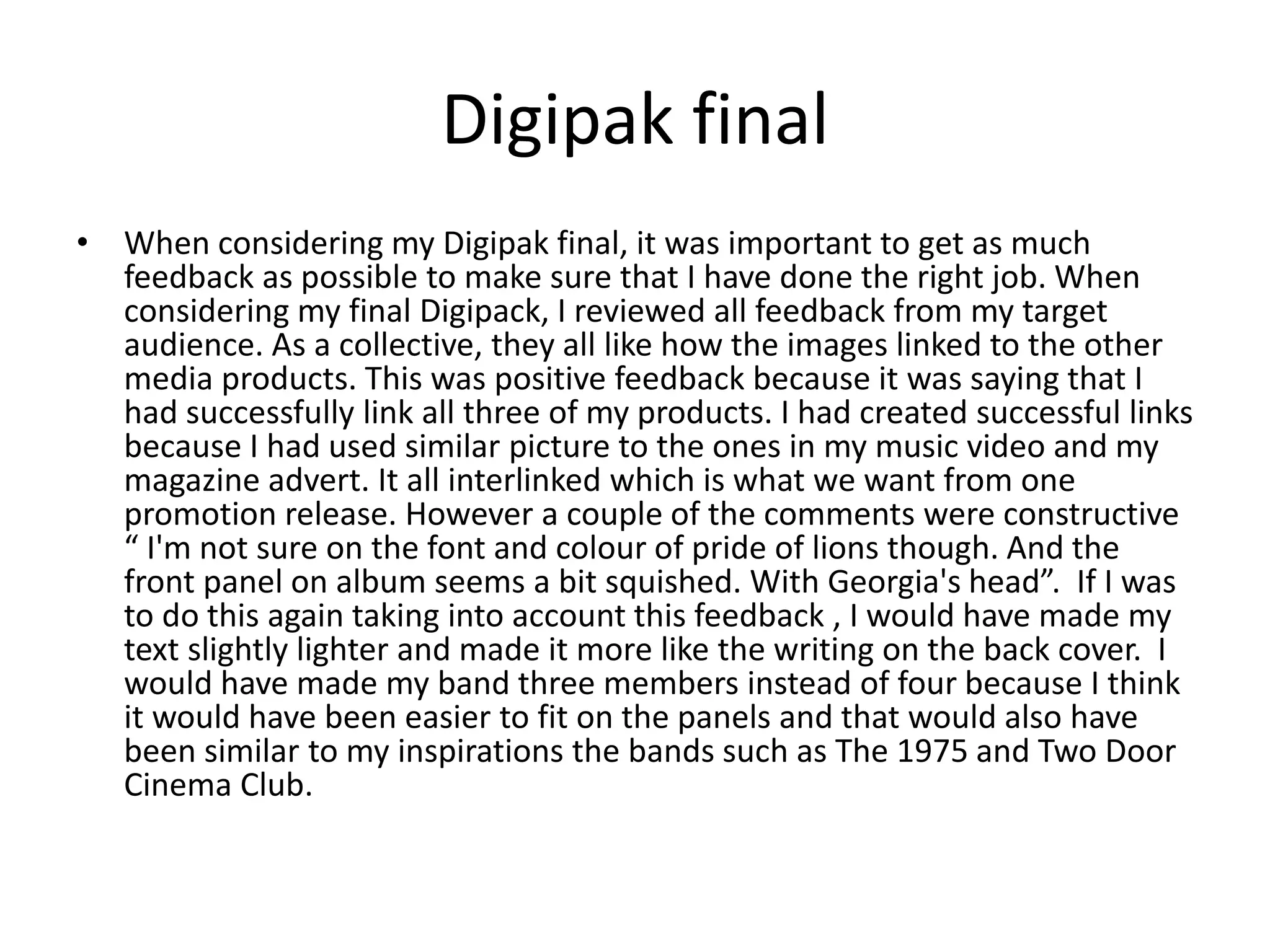 Digipak final
• When considering my Digipak final, it was important to get as much
feedback as possible to make sure that I have done the right job. When
considering my final Digipack, I reviewed all feedback from my target
audience. As a collective, they all like how the images linked to the other
media products. This was positive feedback because it was saying that I
had successfully link all three of my products. I had created successful links
because I had used similar picture to the ones in my music video and my
magazine advert. It all interlinked which is what we want from one
promotion release. However a couple of the comments were constructive
“ I'm not sure on the font and colour of pride of lions though. And the
front panel on album seems a bit squished. With Georgia's head”. If I was
to do this again taking into account this feedback , I would have made my
text slightly lighter and made it more like the writing on the back cover. I
would have made my band three members instead of four because I think
it would have been easier to fit on the panels and that would also have
been similar to my inspirations the bands such as The 1975 and Two Door
Cinema Club.
 