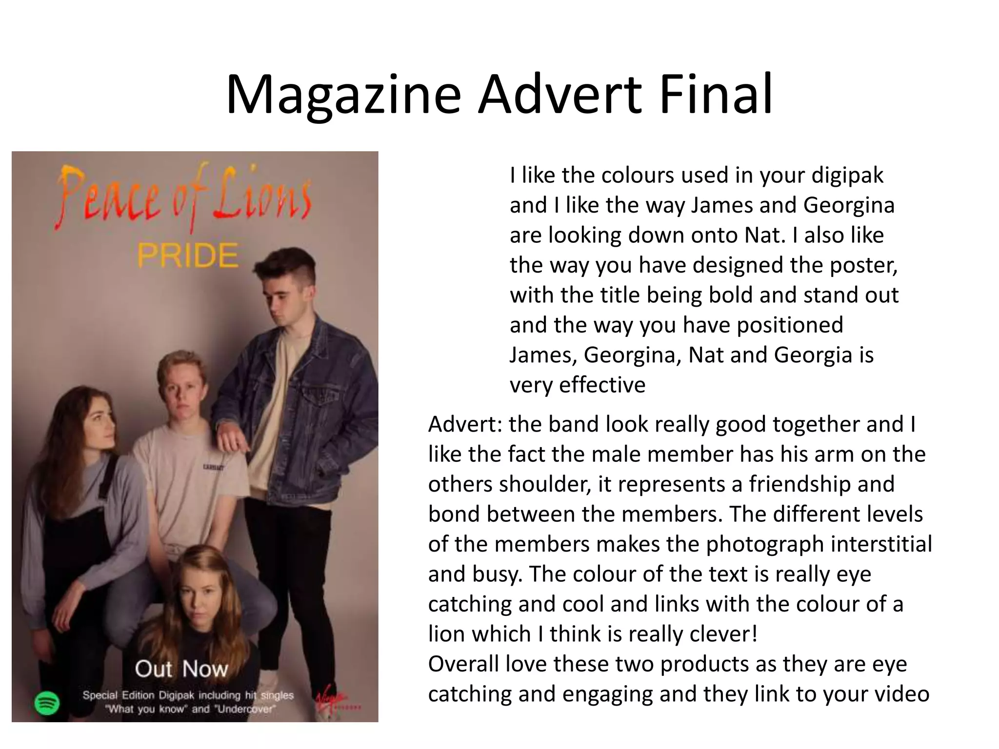 Magazine Advert Final
I like the colours used in your digipak
and I like the way James and Georgina
are looking down onto Nat. I also like
the way you have designed the poster,
with the title being bold and stand out
and the way you have positioned
James, Georgina, Nat and Georgia is
very effective
Advert: the band look really good together and I
like the fact the male member has his arm on the
others shoulder, it represents a friendship and
bond between the members. The different levels
of the members makes the photograph interstitial
and busy. The colour of the text is really eye
catching and cool and links with the colour of a
lion which I think is really clever!
Overall love these two products as they are eye
catching and engaging and they link to your video
 