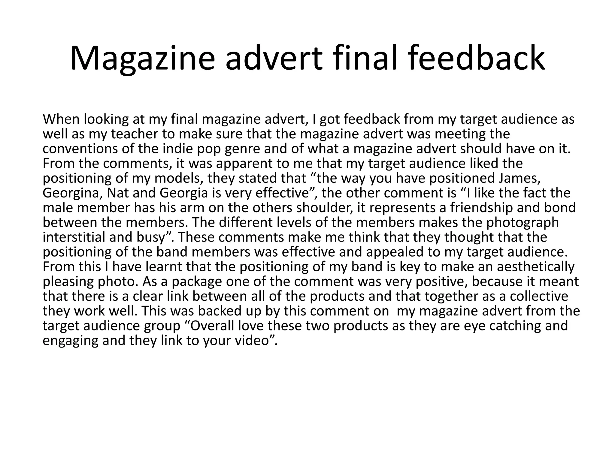 Magazine advert final feedback
When looking at my final magazine advert, I got feedback from my target audience as
well as my teacher to make sure that the magazine advert was meeting the
conventions of the indie pop genre and of what a magazine advert should have on it.
From the comments, it was apparent to me that my target audience liked the
positioning of my models, they stated that “the way you have positioned James,
Georgina, Nat and Georgia is very effective”, the other comment is “I like the fact the
male member has his arm on the others shoulder, it represents a friendship and bond
between the members. The different levels of the members makes the photograph
interstitial and busy”. These comments make me think that they thought that the
positioning of the band members was effective and appealed to my target audience.
From this I have learnt that the positioning of my band is key to make an aesthetically
pleasing photo. As a package one of the comment was very positive, because it meant
that there is a clear link between all of the products and that together as a collective
they work well. This was backed up by this comment on my magazine advert from the
target audience group “Overall love these two products as they are eye catching and
engaging and they link to your video”.
 
