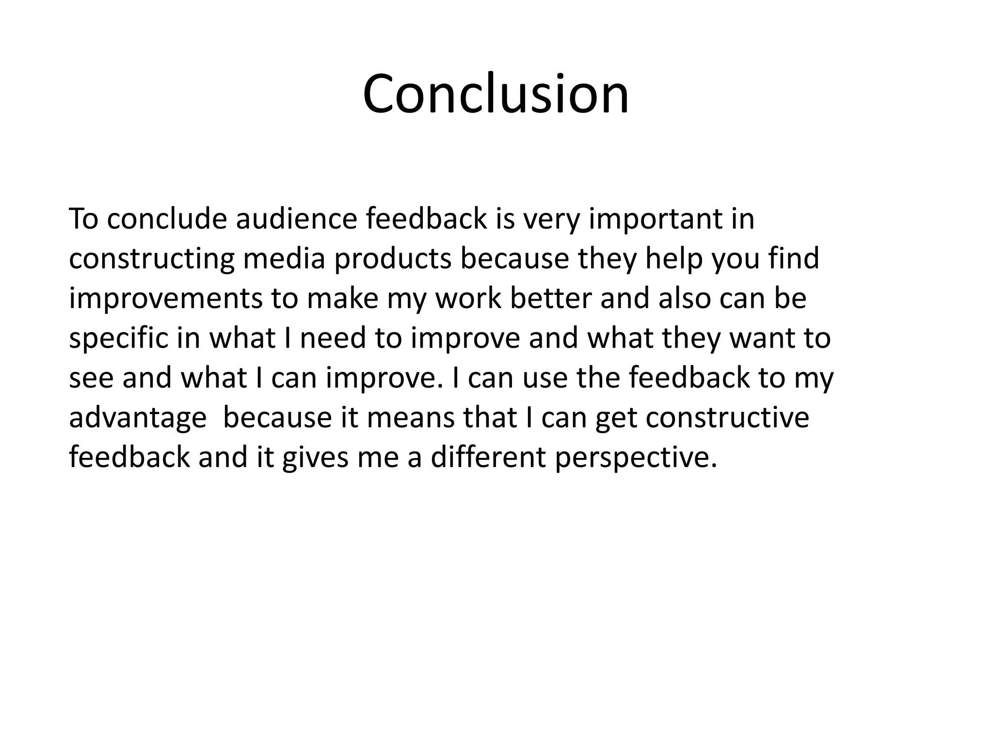 Conclusion
To conclude audience feedback is very important in
constructing media products because they help you find
improvements to make my work better and also can be
specific in what I need to improve and what they want to
see and what I can improve. I can use the feedback to my
advantage because it means that I can get constructive
feedback and it gives me a different perspective.
 