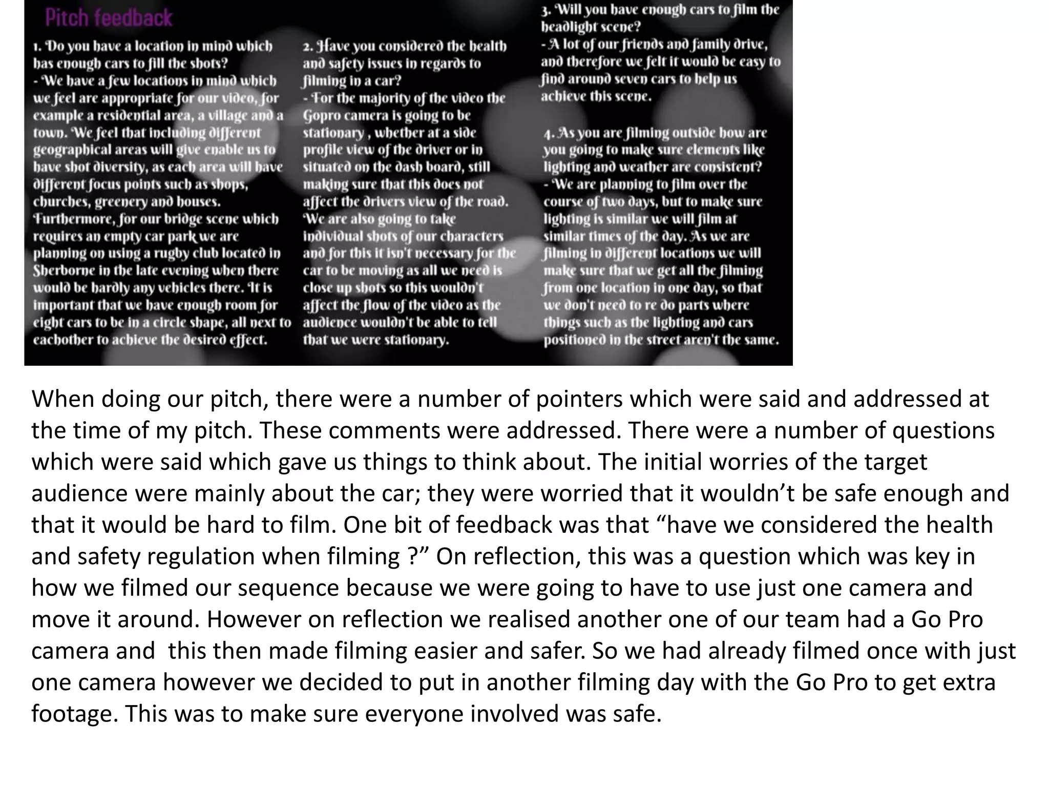 When doing our pitch, there were a number of pointers which were said and addressed at
the time of my pitch. These comments were addressed. There were a number of questions
which were said which gave us things to think about. The initial worries of the target
audience were mainly about the car; they were worried that it wouldn’t be safe enough and
that it would be hard to film. One bit of feedback was that “have we considered the health
and safety regulation when filming ?” On reflection, this was a question which was key in
how we filmed our sequence because we were going to have to use just one camera and
move it around. However on reflection we realised another one of our team had a Go Pro
camera and this then made filming easier and safer. So we had already filmed once with just
one camera however we decided to put in another filming day with the Go Pro to get extra
footage. This was to make sure everyone involved was safe.
 