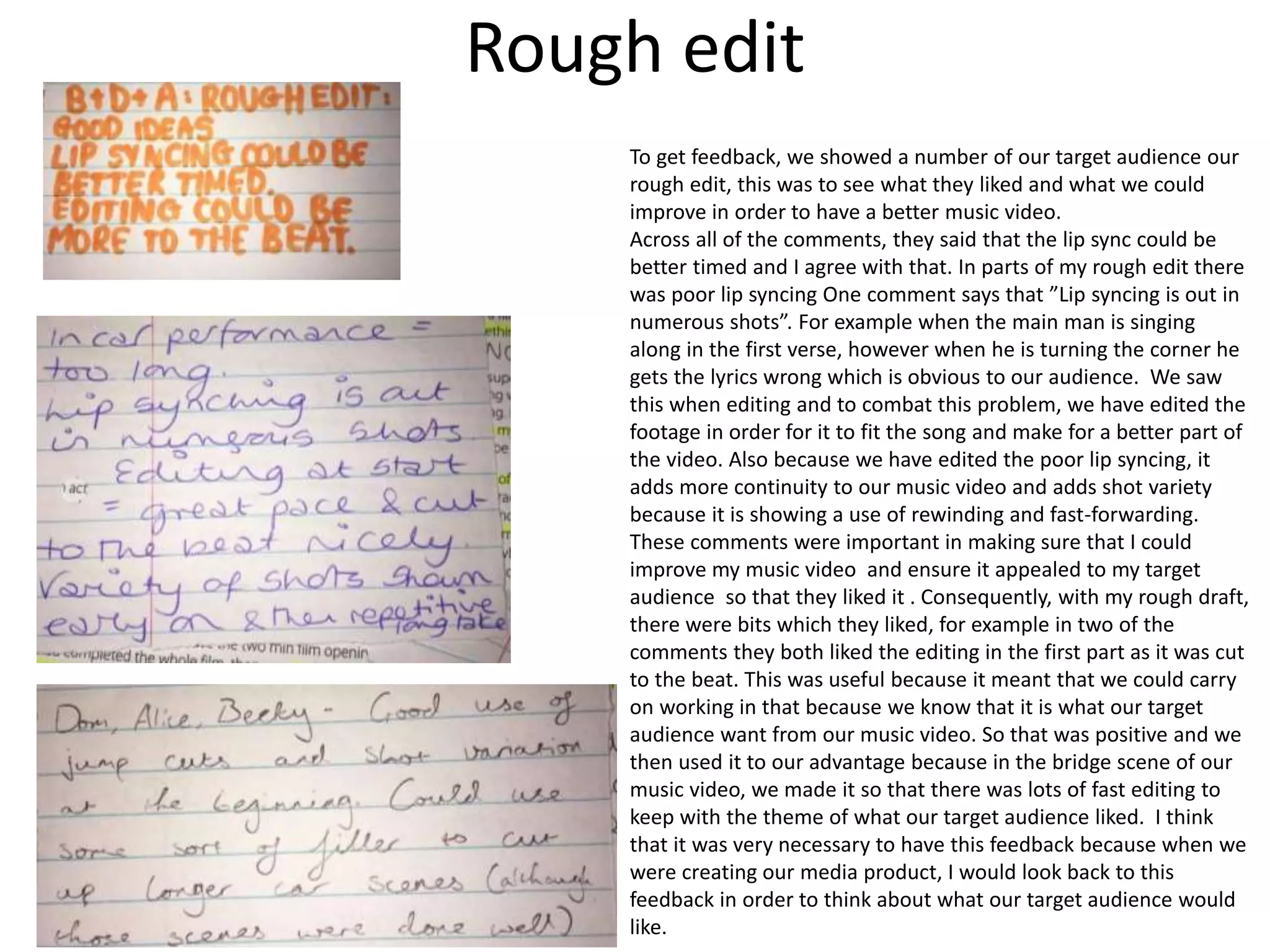 Rough edit
To get feedback, we showed a number of our target audience our
rough edit, this was to see what they liked and what we could
improve in order to have a better music video.
Across all of the comments, they said that the lip sync could be
better timed and I agree with that. In parts of my rough edit there
was poor lip syncing One comment says that ”Lip syncing is out in
numerous shots”. For example when the main man is singing
along in the first verse, however when he is turning the corner he
gets the lyrics wrong which is obvious to our audience. We saw
this when editing and to combat this problem, we have edited the
footage in order for it to fit the song and make for a better part of
the video. Also because we have edited the poor lip syncing, it
adds more continuity to our music video and adds shot variety
because it is showing a use of rewinding and fast-forwarding.
These comments were important in making sure that I could
improve my music video and ensure it appealed to my target
audience so that they liked it . Consequently, with my rough draft,
there were bits which they liked, for example in two of the
comments they both liked the editing in the first part as it was cut
to the beat. This was useful because it meant that we could carry
on working in that because we know that it is what our target
audience want from our music video. So that was positive and we
then used it to our advantage because in the bridge scene of our
music video, we made it so that there was lots of fast editing to
keep with the theme of what our target audience liked. I think
that it was very necessary to have this feedback because when we
were creating our media product, I would look back to this
feedback in order to think about what our target audience would
like.
 