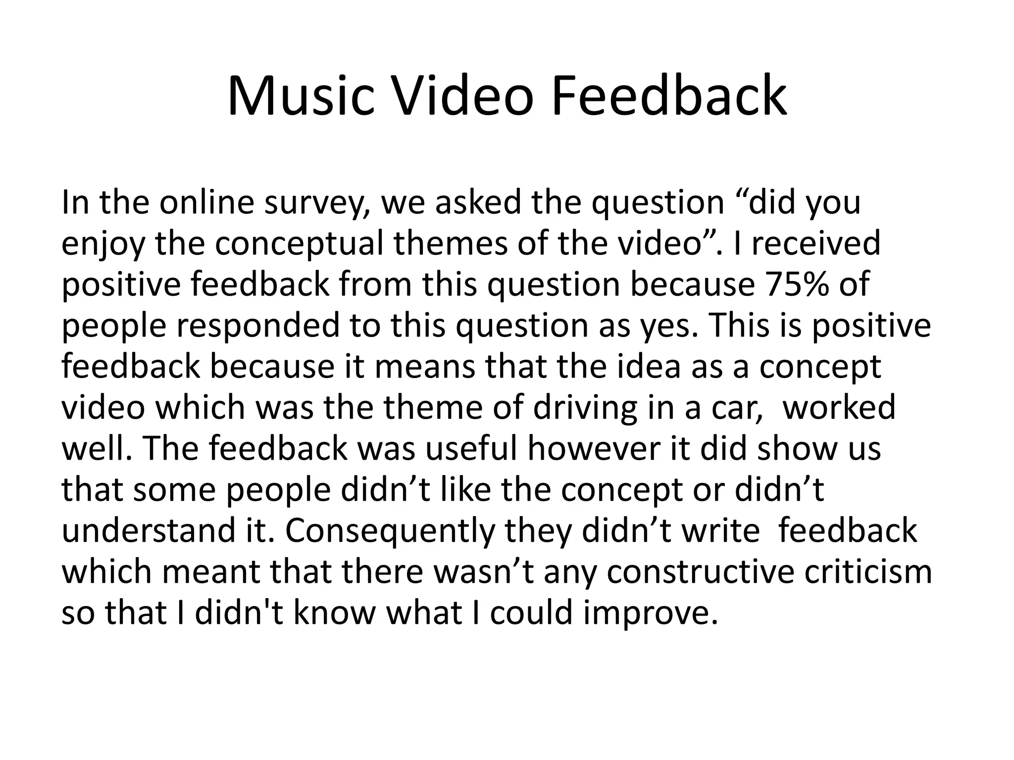 Music Video Feedback
In the online survey, we asked the question “did you
enjoy the conceptual themes of the video”. I received
positive feedback from this question because 75% of
people responded to this question as yes. This is positive
feedback because it means that the idea as a concept
video which was the theme of driving in a car, worked
well. The feedback was useful however it did show us
that some people didn’t like the concept or didn’t
understand it. Consequently they didn’t write feedback
which meant that there wasn’t any constructive criticism
so that I didn't know what I could improve.
 