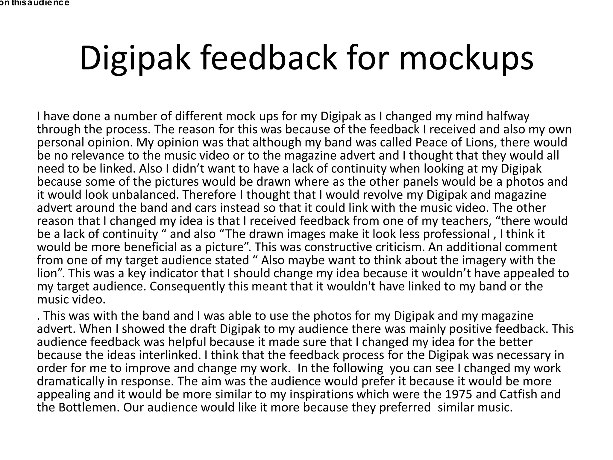 Digipak feedback for mockups
I have done a number of different mock ups for my Digipak as I changed my mind halfway
through the process. The reason for this was because of the feedback I received and also my own
personal opinion. My opinion was that although my band was called Peace of Lions, there would
be no relevance to the music video or to the magazine advert and I thought that they would all
need to be linked. Also I didn’t want to have a lack of continuity when looking at my Digipak
because some of the pictures would be drawn where as the other panels would be a photos and
it would look unbalanced. Therefore I thought that I would revolve my Digipak and magazine
advert around the band and cars instead so that it could link with the music video. The other
reason that I changed my idea is that I received feedback from one of my teachers, “there would
be a lack of continuity “ and also “The drawn images make it look less professional , I think it
would be more beneficial as a picture”. This was constructive criticism. An additional comment
from one of my target audience stated “ Also maybe want to think about the imagery with the
lion”. This was a key indicator that I should change my idea because it wouldn’t have appealed to
my target audience. Consequently this meant that it wouldn't have linked to my band or the
music video.
. This was with the band and I was able to use the photos for my Digipak and my magazine
advert. When I showed the draft Digipak to my audience there was mainly positive feedback. This
audience feedback was helpful because it made sure that I changed my idea for the better
because the ideas interlinked. I think that the feedback process for the Digipak was necessary in
order for me to improve and change my work. In the following you can see I changed my work
dramatically in response. The aim was the audience would prefer it because it would be more
appealing and it would be more similar to my inspirations which were the 1975 and Catfish and
the Bottlemen. Our audience would like it more because they preferred similar music.
on thisaudience
 