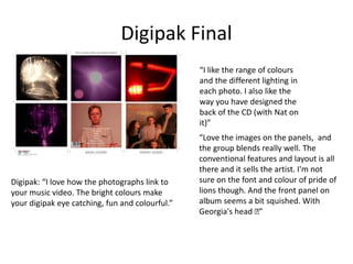 Digipak Final
“I like the range of colours
and the different lighting in
each photo. I also like the
way you have designed the
back of the CD (with Nat on
it)”
“Love the images on the panels, and
the group blends really well. The
conventional features and layout is all
there and it sells the artist. I'm not
sure on the font and colour of pride of
lions though. And the front panel on
album seems a bit squished. With
Georgia's head 🙂”
Digipak: “I love how the photographs link to
your music video. The bright colours make
your digipak eye catching, fun and colourful.”
 