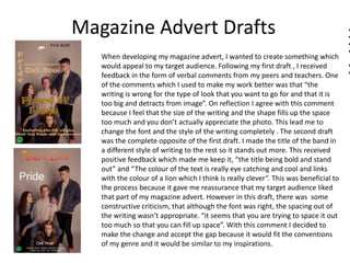 Magazine Advert Drafts
When developing my magazine advert, I wanted to create something which
would appeal to my target audience. Following my first draft , I received
feedback in the form of verbal comments from my peers and teachers. One
of the comments which I used to make my work better was that “the
writing is wrong for the type of look that you want to go for and that it is
too big and detracts from image”. On reflection I agree with this comment
because I feel that the size of the writing and the shape fills up the space
too much and you don’t actually appreciate the photo. This lead me to
change the font and the style of the writing completely . The second draft
was the complete opposite of the first draft. I made the title of the band in
a different style of writing to the rest so it stands out more. This received
positive feedback which made me keep it, “the title being bold and stand
out” and “The colour of the text is really eye catching and cool and links
with the colour of a lion which I think is really clever”. This was beneficial to
the process because it gave me reassurance that my target audience liked
that part of my magazine advert. However in this draft, there was some
constructive criticism, that although the font was right, the spacing out of
the writing wasn’t appropriate. “it seems that you are trying to space it out
too much so that you can fill up space”. With this comment I decided to
make the change and accept the gap because it would fit the conventions
of my genre and it would be similar to my inspirations.
First draft
 