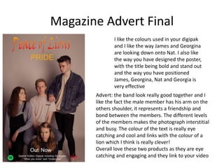 Magazine Advert Final
I like the colours used in your digipak
and I like the way James and Georgina
are looking down onto Nat. I also like
the way you have designed the poster,
with the title being bold and stand out
and the way you have positioned
James, Georgina, Nat and Georgia is
very effective
Advert: the band look really good together and I
like the fact the male member has his arm on the
others shoulder, it represents a friendship and
bond between the members. The different levels
of the members makes the photograph interstitial
and busy. The colour of the text is really eye
catching and cool and links with the colour of a
lion which I think is really clever!
Overall love these two products as they are eye
catching and engaging and they link to your video
 