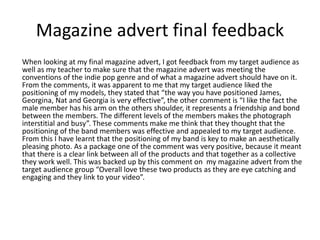 Magazine advert final feedback
When looking at my final magazine advert, I got feedback from my target audience as
well as my teacher to make sure that the magazine advert was meeting the
conventions of the indie pop genre and of what a magazine advert should have on it.
From the comments, it was apparent to me that my target audience liked the
positioning of my models, they stated that “the way you have positioned James,
Georgina, Nat and Georgia is very effective”, the other comment is “I like the fact the
male member has his arm on the others shoulder, it represents a friendship and bond
between the members. The different levels of the members makes the photograph
interstitial and busy”. These comments make me think that they thought that the
positioning of the band members was effective and appealed to my target audience.
From this I have learnt that the positioning of my band is key to make an aesthetically
pleasing photo. As a package one of the comment was very positive, because it meant
that there is a clear link between all of the products and that together as a collective
they work well. This was backed up by this comment on my magazine advert from the
target audience group “Overall love these two products as they are eye catching and
engaging and they link to your video”.
 