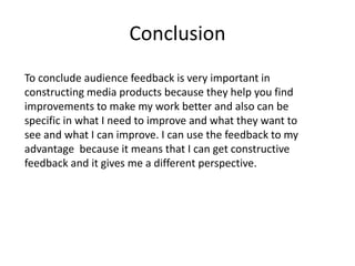 Conclusion
To conclude audience feedback is very important in
constructing media products because they help you find
improvements to make my work better and also can be
specific in what I need to improve and what they want to
see and what I can improve. I can use the feedback to my
advantage because it means that I can get constructive
feedback and it gives me a different perspective.
 