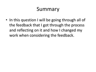 Summary
• In this question I will be going through all of
the feedback that I got through the process
and reflecting on it and how I changed my
work when considering the feedback.
 