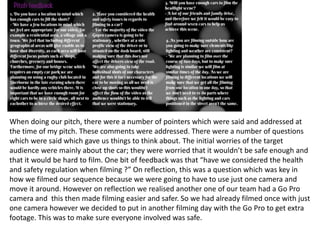 When doing our pitch, there were a number of pointers which were said and addressed at
the time of my pitch. These comments were addressed. There were a number of questions
which were said which gave us things to think about. The initial worries of the target
audience were mainly about the car; they were worried that it wouldn’t be safe enough and
that it would be hard to film. One bit of feedback was that “have we considered the health
and safety regulation when filming ?” On reflection, this was a question which was key in
how we filmed our sequence because we were going to have to use just one camera and
move it around. However on reflection we realised another one of our team had a Go Pro
camera and this then made filming easier and safer. So we had already filmed once with just
one camera however we decided to put in another filming day with the Go Pro to get extra
footage. This was to make sure everyone involved was safe.
 