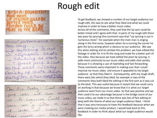 Rough edit
To get feedback, we showed a number of our target audience our
rough edit, this was to see what they liked and what we could
improve in order to have a better music video.
Across all of the comments, they said that the lip sync could be
better timed and I agree with that. In parts of my rough edit there
was poor lip syncing One comment says that ”Lip syncing is out in
numerous shots”. For example when the main man is singing
along in the first verse, however when he is turning the corner he
gets the lyrics wrong which is obvious to our audience. We saw
this when editing and to combat this problem, we have edited the
footage in order for it to fit the song and make for a better part of
the video. Also because we have edited the poor lip syncing, it
adds more continuity to our music video and adds shot variety
because it is showing a use of rewinding and fast-forwarding.
These comments were important in making sure that I could
improve my music video and ensure it appealed to my target
audience so that they liked it . Consequently, with my rough draft,
there were bits which they liked, for example in two of the
comments they both liked the editing in the first part as it was cut
to the beat. This was useful because it meant that we could carry
on working in that because we know that it is what our target
audience want from our music video. So that was positive and we
then used it to our advantage because in the bridge scene of our
music video, we made it so that there was lots of fast editing to
keep with the theme of what our target audience liked. I think
that it was very necessary to have this feedback because when we
were creating our media product, I would look back to this
feedback in order to think about what our target audience would
like.
 