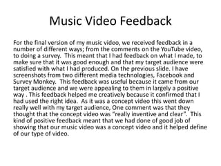 Music Video Feedback
For the final version of my music video, we received feedback in a
number of different ways; from the comments on the YouTube video,
to doing a survey. This meant that I had feedback on what I made, to
make sure that it was good enough and that my target audience were
satisfied with what I had produced. On the previous slide. I have
screenshots from two different media technologies, Facebook and
Survey Monkey. This feedback was useful because it came from our
target audience and we were appealing to them in largely a positive
way . This feedback helped me creatively because it confirmed that I
had used the right idea. As it was a concept video this went down
really well with my target audience, One comment was that they
thought that the concept video was “really inventive and clear”. This
kind of positive feedback meant that we had done of good job of
showing that our music video was a concept video and it helped define
of our type of video.
 
