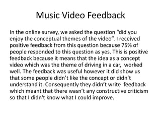 Music Video Feedback
In the online survey, we asked the question “did you
enjoy the conceptual themes of the video”. I received
positive feedback from this question because 75% of
people responded to this question as yes. This is positive
feedback because it means that the idea as a concept
video which was the theme of driving in a car, worked
well. The feedback was useful however it did show us
that some people didn’t like the concept or didn’t
understand it. Consequently they didn’t write feedback
which meant that there wasn’t any constructive criticism
so that I didn't know what I could improve.
 
