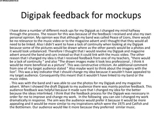 Digipak feedback for mockups
I have done a number of different mock ups for my Digipak as I changed my mind halfway
through the process. The reason for this was because of the feedback I received and also my own
personal opinion. My opinion was that although my band was called Peace of Lions, there would
be no relevance to the music video or to the magazine advert and I thought that they would all
need to be linked. Also I didn’t want to have a lack of continuity when looking at my Digipak
because some of the pictures would be drawn where as the other panels would be a photos and
it would look unbalanced. Therefore I thought that I would revolve my Digipak and magazine
advert around the band and cars instead so that it could link with the music video. The other
reason that I changed my idea is that I received feedback from one of my teachers, “there would
be a lack of continuity “ and also “The drawn images make it look less professional , I think it
would be more beneficial as a picture”. This was constructive criticism. An additional comment
from one of my target audience stated “ Also maybe want to think about the imagery with the
lion”. This was a key indicator that I should change my idea because it wouldn’t have appealed to
my target audience. Consequently this meant that it wouldn't have linked to my band or the
music video.
. This was with the band and I was able to use the photos for my Digipak and my magazine
advert. When I showed the draft Digipak to my audience there was mainly positive feedback. This
audience feedback was helpful because it made sure that I changed my idea for the better
because the ideas interlinked. I think that the feedback process for the Digipak was necessary in
order for me to improve and change my work. In the following you can see I changed my work
dramatically in response. The aim was the audience would prefer it because it would be more
appealing and it would be more similar to my inspirations which were the 1975 and Catfish and
the Bottlemen. Our audience would like it more because they preferred similar music.
on thisaudience
 