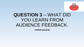 QUESTION 3 – WHAT DID
YOU LEARN FROM
AUDIENCE FEEDBACK.
SYMON AGUILAR
 