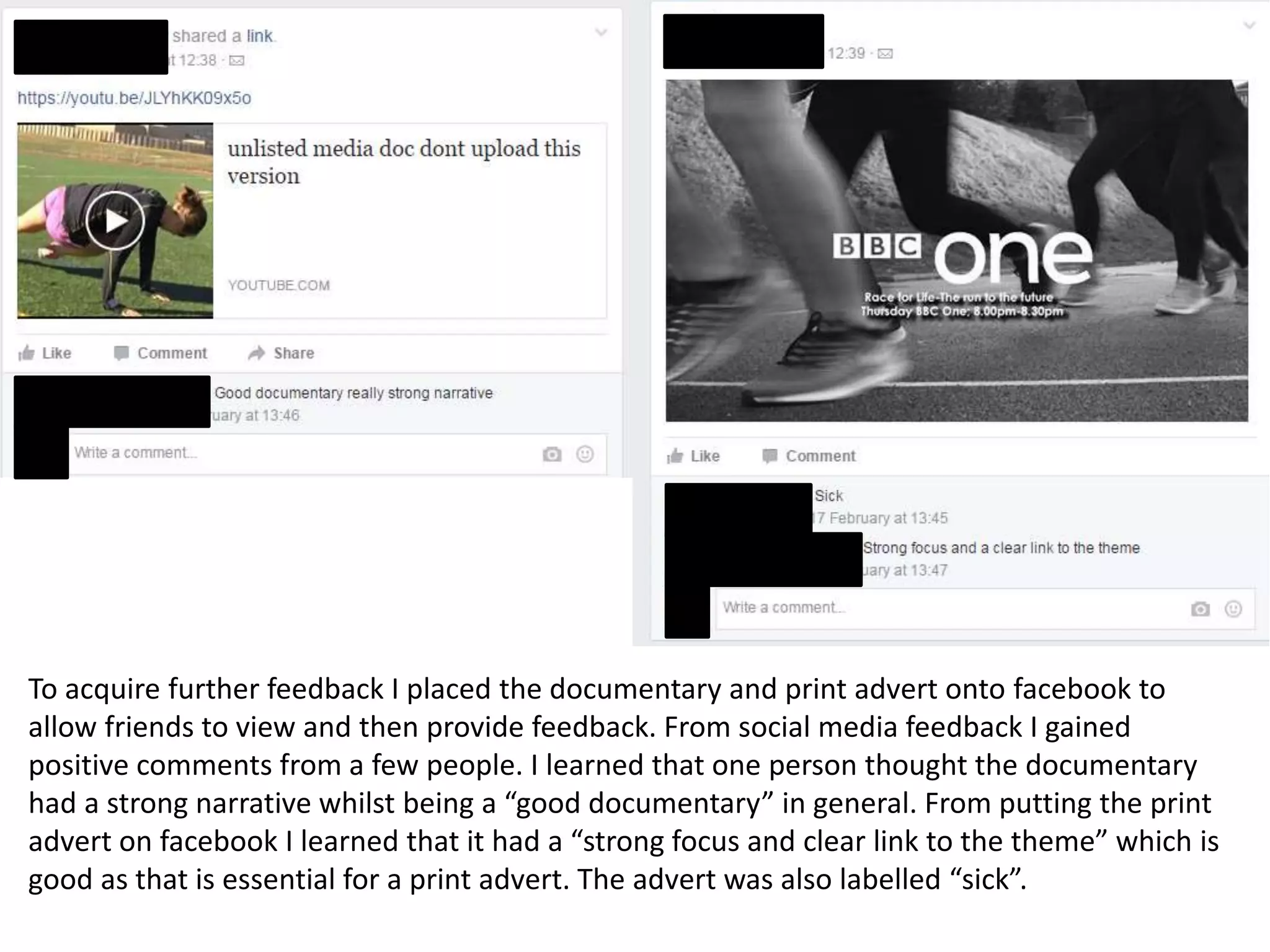 To acquire further feedback I placed the documentary and print advert onto facebook to
allow friends to view and then provide feedback. From social media feedback I gained
positive comments from a few people. I learned that one person thought the documentary
had a strong narrative whilst being a “good documentary” in general. From putting the print
advert on facebook I learned that it had a “strong focus and clear link to the theme” which is
good as that is essential for a print advert. The advert was also labelled “sick”.
 