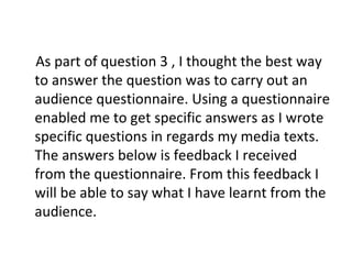 As part of question 3 , I thought the best way
to answer the question was to carry out an
audience questionnaire. Using a questionnaire
enabled me to get specific answers as I wrote
specific questions in regards my media texts.
The answers below is feedback I received
from the questionnaire. From this feedback I
will be able to say what I have learnt from the
audience.
 