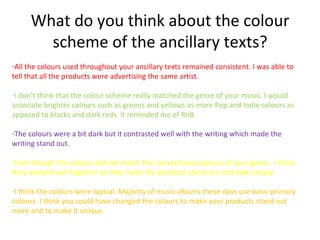 What do you think about the colour
       scheme of the ancillary texts?
-All the colours used throughout your ancillary texts remained consistent. I was able to
tell that all the products were advertising the same artist.

-I don't think that the colour scheme really matched the genre of your music. I would
associate brighter colours such as greens and yellows as more Pop and Indie colours as
apposed to blacks and dark reds. It reminded me of RnB.

-The colours were a bit dark but it contrasted well with the writing which made the
writing stand out.

-Even though the colours did not match the conventional colours of your genre . I think
they worked well together as they made the products stand out and look unique.

-I think the colours were typical. Majority of music albums these days use basic primary
colours. I think you could have changed the colours to make your products stand out
more and to make it unique.
 