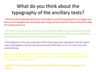 What do you think about the
       typography of the ancillary texts?
-I think the font looked good because it blended in well with background and images also
because the backgrounds were quite dark using that font and the colour of the font made
the writing stand out.

-I think the font was a bit to over the top , it made the album cover and magazine advert
looked like there was to much going on and a bit to cramped. Maybe using a simple font
like Arial would of made it more simplistic and less in your face.

-I think because of the size and colour of the font it gave the impression that the album
cover and magazine advert had a bit too much information on it . For me it was a bit
overwhelming.

-I think the typography looked good, it fitted in well with the rest of the album and
magazine advert, because you used the colour white it contrasted well with the rest of
the products making it stand out.

-I think the font was quite quirky . It made the whole thing look contemporary and
modern.
 