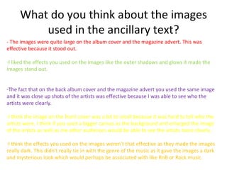 What do you think about the images
          used in the ancillary text?
- The images were quite large on the album cover and the magazine advert. This was
effective because it stood out.

-I liked the effects you used on the images like the outer shadows and glows it made the
images stand out.


-The fact that on the back album cover and the magazine advert you used the same image
and it was close up shots of the artists was effective because I was able to see who the
artists were clearly.

-I think the image on the front cover was a bit to small because it was hard to tell who the
artists were. I think if you used a bigger canvas as the background and enlarged the image
of the artists as well as me other audiences would be able to see the artists more clearly.

-I think the effects you used on the images weren't that effective as they made the images
really dark. This didn't really tie in with the genre of the music as it gave the images a dark
and mysterious look which would perhaps be associated with like RnB or Rock music.
 