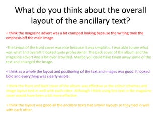 What do you think about the overall
        layout of the ancillary text?
-I think the magazine advert was a bit cramped looking because the writing took the
emphasis off the main image.

-The layout of the front cover was nice because it was simplistic. I was able to see what
was what and overall it looked quite professional. The back cover of the album and the
magazine advert was a bit over crowded. Maybe you could have taken away some of the
text and enlarged the image.

-I think as a whole the layout and positioning of the text and images was good. It looked
bold and everything was clearly visible.

-I think the front and back cover of the album was effective as the colour schemes and
image layout tied in well with each other. Although I think using less text in the magazine
cover would have been a bit more effective.

-I think the layout was good all the ancillary texts had similar layouts so they tied in well
with each other.
 