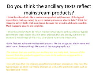 Do you think the ancillary texts reflect
        mainstream products?
-I think the album looks like a mainstream product as it has most of the typical
conventions that you expect to see in mainstream music albums. I don't think the
magazine advert looks that mainstream because the layout is a bit over crowded.
Most magazine adverts are simplistic.

-I think the ancillary texts do reflect mainstream products as they all follow typical
conventions that I expect to see in other products that are already out there for
example a main image of the artist, clear album name and artist name.

-Some features adhere to mainstream products like the image and album name and
artist name , however things like some of the typography do not.

-The colours that you used in your ancillary text are really dark , because of this
reason I think the products appeal to a more niche audience as apposed to a
mainstream audience.

-Overall I think that the products do reflect mainstream products as they have the
typical layout as other real media products as well as the promotion icons such as
Facebook and Twitter.
 