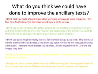 What do you think we could have
    done to improve the ancillary texts?
-I think that you could of used images that were less serious and more energetic . I felt
that for a Pop/Indie genre the images used were a bit to serious.

-I think you need to improve the colour scheme of the ancillary texts as they were dark
and did not reflect the genre of the music or the personality of the artists. You could do
this by maybe using brighter happier colours such as yellow and blue.

-I think you could maybe simplify the text for example using a basic fonts. This will make
it more clear to other audiences. I also think you could have used less text again making
it simplistic. Therefore much clearer to audiences. Also use lighter colours . I found the
images very dark.

-I think as a whole the ancillary text was quite effective , I also think you could of used a
better colour scheme.

-Change the colour scheme and maybe use a different image for the magazine advert so
that it shows the artists in different environments of which audiences can relate to.
 