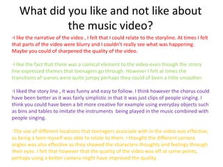 What did you like and not like about
            the music video?
-I like the narrative of the video , I felt that I could relate to the storyline. At times I felt
that parts of the video were blurry and I couldn't really see what was happening.
Maybe you could of sharpened the quality of the video.

-I like the fact that there was a comical element to the video even though the strory
line expressed themes that teenagers go through. However I felt at times the
transitions of scenes were quite jumpy perhaps they could of been a little smoother.

-I liked the story line , it was funny and easy to follow. I think however the chorus could
have been better as it was fairly simplistic in that it was just clips of people singing. I
think you could have been a bit more creative for example using everyday objects such
as bins and tables to imitate the instruments being played in the music combined with
people singing.

-The use of different locations that teenagers associate with in the video was effective,
as being a teen myself was able to relate to them. I thought the different camera
angles was also effective as they showed the characters thoughts and feelings through
their eyes. I felt that however that the quality of the video was off at some points,
perhaps using a better camera might have improved the quality.
 