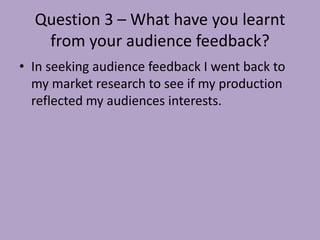 Question 3 – What have you learnt
   from your audience feedback?
• In seeking audience feedback I went back to
  my market research to see if my production
  reflected my audiences interests.
 
