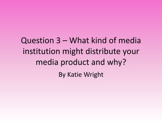 Question 3 – What kind of media
institution might distribute your
media product and why?
By Katie Wright
 
