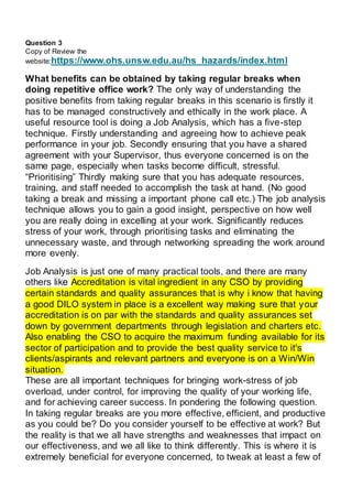 Question 3
Copy of Review the
website:https://www.ohs.unsw.edu.au/hs_hazards/index.html
What benefits can be obtained by taking regular breaks when
doing repetitive office work? The only way of understanding the
positive benefits from taking regular breaks in this scenario is firstly it
has to be managed constructively and ethically in the work place. A
useful resource tool is doing a Job Analysis, which has a five-step
technique. Firstly understanding and agreeing how to achieve peak
performance in your job. Secondly ensuring that you have a shared
agreement with your Supervisor, thus everyone concerned is on the
same page, especially when tasks become difficult, stressful.
“Prioritising” Thirdly making sure that you has adequate resources,
training, and staff needed to accomplish the task at hand. (No good
taking a break and missing a important phone call etc.) The job analysis
technique allows you to gain a good insight, perspective on how well
you are really doing in excelling at your work. Significantly reduces
stress of your work, through prioritising tasks and eliminating the
unnecessary waste, and through networking spreading the work around
more evenly.
Job Analysis is just one of many practical tools, and there are many
others like Accreditation is vital ingredient in any CSO by providing
certain standards and quality assurances that is why i know that having
a good DILO system in place is a excellent way making sure that your
accreditation is on par with the standards and quality assurances set
down by government departments through legislation and charters etc.
Also enabling the CSO to acquire the maximum funding available for its
sector of participation and to provide the best quality service to it's
clients/aspirants and relevant partners and everyone is on a Win/Win
situation..
These are all important techniques for bringing work-stress of job
overload, under control, for improving the quality of your working life,
and for achieving career success. In pondering the following question.
In taking regular breaks are you more effective, efficient, and productive
as you could be? Do you consider yourself to be effective at work? But
the reality is that we all have strengths and weaknesses that impact on
our effectiveness, and we all like to think differently. This is where it is
extremely beneficial for everyone concerned, to tweak at least a few of
 