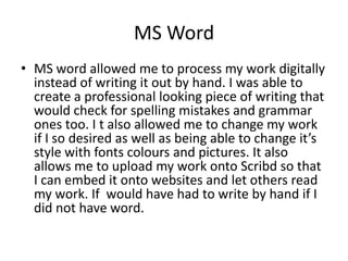MS WordMS word allowed me to process my work digitally instead of writing it out by hand. I was able to create a professional looking piece of writing that would check for spelling mistakes and grammar ones too. I t also allowed me to change my work if I so desired as well as being able to change it’s style with fonts colours and pictures. It also allows me to upload my work onto Scribd so that I can embed it onto websites and let others read my work. If  would have had to write by hand if I did not have word.