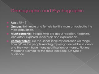 Demographic and PsychographicAge : 15 – 21Gender: Both male and female but it is more attracted to the male population.Psychographic:  People who are about rebellion, hedonists, innovators, explorers, innovators and expeirencers.Demographics: On the Jicnar scale my audience will range from E/D as the people reading my magazine will be students and they wont have many qualifications or money. Plus my magazine is aimed for the more laid back, fun type of audience.