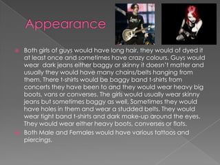 AppearanceBoth girls of guys would have long hair, they would of dyed it at least once and sometimes have crazy colours. Guys would wear  dark jeans either baggy or skinny it doesn’t matter and usually they would have many chains/belts hanging from them. There t-shirts would be baggy band t-shirts from concerts they have been to and they would wear heavy big boots, vans or converses. The girls would usually wear skinny jeans but sometimes baggy as well, Sometimes they would have holes in them and wear a studded belts. They would wear tight band t-shirts and dark make-up around the eyes. They would wear either heavy boots, converses or flats.Both Male and Females would have various tattoos and piercings.